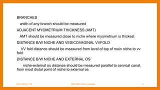BRANCHES
width of any branch should be measured
ADJACENT MYOMETRIUM THICKNESS (AMT)
AMT should be measured close to niche where myometrium is thickest
DISTANCE B/W NICHE AND VESICOVAGINAL VVFOLD
VV fold distance should be measured from level of top of main niche to vv
fold
DISTANCE B/W NICHE AND EXTERNAL OS
niche-external os distance should be measured parallel to cervical canal,
from most distal point of niche to external os
09-01-2024 17:18 DNB-OBG District Hospital 9
 