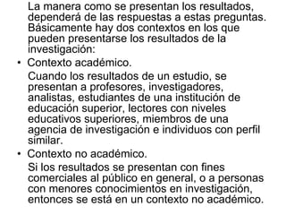 La manera como se presentan los resultados, dependerá de las respuestas a estas preguntas. Básicamente hay dos contextos en los que pueden presentarse los resultados de la investigación:  •   Contexto académico.  Cuando los resultados de un estudio, se presentan a profesores, investigadores, analistas, estudiantes de una institución de educación superior, lectores con niveles educativos superiores, miembros de una agencia de investigación e individuos con perfil similar.  •   Contexto no académico.  Si los resultados se presentan con fines comerciales al público en general, o a personas con menores conocimientos en investigación, entonces se está en un contexto no académico.  