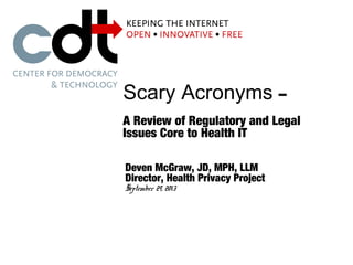 Scary Acronyms –
A Review of Regulatory and Legal
Issues Core to Health IT
Deven McGraw, JD, MPH, LLM
Director, Health Privacy Project
September 29, 2013
 