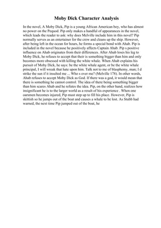 Moby Dick Character Analysis
In the novel, A Moby Dick, Pip is a young African American boy, who has almost
no power on the Pequod. Pip only makes a handful of appearances in the novel,
which leads the reader to ask: why does Melville include him in this novel? Pip
normally serves as an entertainer for the crew and cleans up the ship. However,
after being left in the ocean for hours, he forms a special bond with Ahab. Pip is
included in the novel because he positively affects Captain Ahab. Pip s positive
influence on Ahab originates from their differences. After Ahab loses his leg to
Moby Dick, he refuses to accept that their is something bigger than him and only
becomes more obsessed with killing the white whale. When Ahab explains his
pursuit of Moby Dick, he says: be the white whale agent, or be the white whale
principal, I will wreak that hate upon him. Talk not to me of blasphemy, man; I d
strike the sun if it insulted me ... Who s over me? (Melville 178). In other words,
Ahab refuses to accept Moby Dick as God. If there was a god, it would mean that
there is something he cannot control. The idea of there being something bigger
than him scares Ahab and he refutes the idea. Pip, on the other hand, realizes how
insignificant he is to the larger world as a result of his experience . When one
oarsmen becomes injured, Pip must step up to fill his place. However, Pip is
skittish so he jumps out of the boat and causes a whale to be lost. As Stubb had
warned, the next time Pip jumped out of the boat, he
 