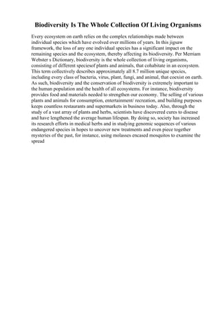Biodiversity Is The Whole Collection Of Living Organisms
Every ecosystem on earth relies on the complex relationships made between
individual species which have evolved over millions of years. In this jigsaw
framework, the loss of any one individual species has a significant impact on the
remaining species and the ecosystem, thereby affecting its biodiversity. Per Merriam
Webster s Dictionary, biodiversity is the whole collection of living organisms,
consisting of different speciesof plants and animals, that cohabitate in an ecosystem.
This term collectively describes approximately all 8.7 million unique species,
including every class of bacteria, virus, plant, fungi, and animal, that coexist on earth.
As such, biodiversity and the conservation of biodiversity is extremely important to
the human population and the health of all ecosystems. For instance, biodiversity
provides food and materials needed to strengthen our economy. The selling of various
plants and animals for consumption, entertainment/ recreation, and building purposes
keeps countless restaurants and supermarkets in business today. Also, through the
study of a vast array of plants and herbs, scientists have discovered cures to disease
and have lengthened the average human lifespan. By doing so, society has increased
its research efforts in medical herbs and in studying genomic sequences of various
endangered species in hopes to uncover new treatments and even piece together
mysteries of the past, for instance, using molasses encased mosquitos to examine the
spread
 