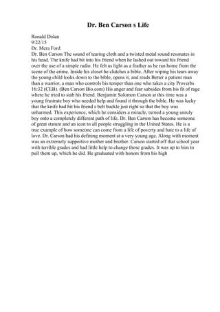 Dr. Ben Carson s Life
Ronald Dolan
9/22/15
Dr. Mera Ford
Dr. Ben Carson The sound of tearing cloth and a twisted metal sound resonates in
his head. The knife had bit into his friend when he lashed out toward his friend
over the use of a simple radio. He felt as light as a feather as he ran home from the
scene of the crime. Inside his closet he clutches a bible. After wiping his tears away
the young child looks down to the bible, opens it, and reads Better a patient man
than a warrior, a man who controls his temper than one who takes a city Proverbs
16:32 (CEB). (Ben Carson Bio.com) His anger and fear subsides from his fit of rage
where he tried to stab his friend. Benjamin Solomon Carson at this time was a
young frustrate boy who needed help and found it through the bible. He was lucky
that the knife had hit his friend s belt buckle just right so that the boy was
unharmed. This experience, which he considers a miracle, turned a young unruly
boy onto a completely different path of life. Dr. Ben Carson has become someone
of great stature and an icon to all people struggling in the United States. He is a
true example of how someone can come from a life of poverty and hate to a life of
love. Dr. Carson had his defining moment at a very young age. Along with moment
was an extremely supportive mother and brother. Carson started off that school year
with terrible grades and had little help to change those grades. It was up to him to
pull them up, which he did. He graduated with honors from his high
 