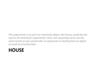 This experiment is to see if an inanimate object, the house, could also be 
used in the Kuleshov’s experiment. Here I am expecting not to see the 
same results as you cannot infer an expression or feeling from an object 
as much as a human face. 
HOUSE 
 