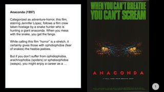 1
Anaconda (1997)
Categorized as adventure-horror, this film,
starring Jennifer Lopez, follows a film crew
taken hostage by a snake hunter who is
hunting a giant anaconda. When you mess
with the snake, you get the fangs.
While calling this film “horror” is a stretch, it
certainly gives those with ophidiophobia (fear
of snakes) the heebie-jeebies.
But if you don’t suffer from ophidiophobia,
arachnophobia (spiders) or spheksophobia
(wasps), you might enjoy a career as a …
 