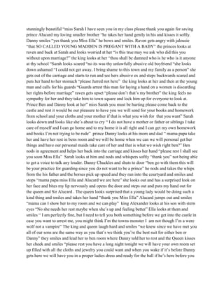 stunningly beautiful “miss Sarah I have seen you in my class please thank you again for saving
prince Alucard my loving smaller brother “he takes her hand gently in his and kisses it softly.
Danny smiles “yes thank you Miss Ella” he bows and smiles. Raven gets angry with jalousie
“that SO CALLED YOUNG MADDEN IS PREGANT WITH A BABY” the princes looks at
raven and back at Sarah and looks worried at her “is this true may we ask who did this you
without upon marriage?” the king looks at her “thou shall be damned who is he who is it anyone
at thy school “Sarah looks scared “no its was thy unlawfully abusive old boyfriend “she looks
down ashamed “I could not get away, I bring shame to this town and my family as a person” she
gets out of the carriage and starts to run and see hers abusive ex and steps backwards scared and
puts her hand to her stomach “please Jarred not here” the king looks at her and then at the young
man and calls for his guards “Guards arrest this man for laying a hand on a women is discarding
her rights before marriage” raven gets upset “please don’t that’s my brother” the king feels no
sympathy for her and they take him to town square and lock him up for everyone to look at.
Prince Ben and Danny look at her” miss Sarah you must be hurting please come back to the
castle and rest it would be our pleasure to have you we will send for your books and homework
from school and your cloths and your mother if that is what you wish for that you want” Sarah
looks down and looks like she’s about to cry “ I do not have a mother or father or siblings I take
care of myself and I can go home and to my home it is all right and I can get my own homework
and books I’m not trying to be rude” prince Danny looks at his mom and dad “ mama papa take
her and have her rest in bens room and we will be home when we can we will personal get her
things and have our personal maids take care of her and that is what we wish right ben?” Ben
nods in agreement and helps her back into the carriage and kisses her hand “please rest I shall see
you soon Miss Ella” Sarah looks at him and nods and whispers softly “thank you” not being able
to get a voice to talk any louder. Danny Chuckles and shuts to door “ben go with them this will
be your practice for guarding since you do not want to be a prince” he nods and takes the whips
from the his father and the horses pick up speed and they run into the courtyard and smiles and
stops “mama papa miss Ella and Alucard we are here” she looks out and has a surprised look on
her face and bites my lip nervously and opens the door and steps out and puts my hand out for
the queen and Sir Alucard . The queen looks surprised that a young lady would be doing such a
kind thing and smiles and takes her hand “thank you Miss Ella” Alucard jumps out and smiles
“mama can I show her to my room and we can play” king Alexander looks at his son with stern
eyes “No she needs her rest maybe when she’s up and feeling better” Ella looks at them and
smiles “ I am perfectly fine, but I need to tell you both something before we get into the castle in
case you want to arrest me, you might think I’m the towns monster I am not though I’m a were
wolf not a vampire” The king and queen laugh hard and smiles “we knew since we have met you
all of our sons are the same way as you that’s we think you’re the best suit for either ben or
Danny” they smiles and lead her to ben room where Danny told her to rest and the Queen kisses
her cheek and smiles “please rest you have a long night tonight we will have your own room set
up filled with all the cloths and jewelry you could want and when you wake if it’s before Danny
gets here we will have you in a proper ladies dress and ready for the ball if he’s here before you
 