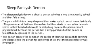 Sleep Paralysis Demon
• The sleep paralysis demon is about a person who has a long day at work / school
and then falls a sleep.
• The person falls into a deep sleep and then wakes up but cannot move their body
. The person can at first hear themselves but then starts to hear other demonic
voices in their head which would be disturbing because the person cannot
physically talk because the person Is in a sleep paralysis but the demon is
telepathically speaking to the person .
• The person can see the demon in the corner of their eye but cant do anything
and viciously kills the person for some type of sin that the main character was
involved in .
 