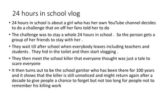 24 hours in school vlog
• 24 hours in school is about a girl who has her own YouTube channel decides
to do a challenge that on off her fans told her to do
• The challenge was to stay a whole 24 hours in school . So the person gets a
group of her friends to stay with her .
• They wait till after school when everybody leaves including teachers and
students . They hid in the toilet and then start vlogging .
• They then meet the school killer that everyone thought was just a tale to
scare everyone
• It then turns out to be the school ganitor who has been there for 100 years
and it shows that the killer is still unnoticed and might return again after a
decade to give people a chance to forget but not too long for people not to
remember his killing work
 