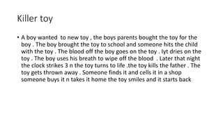 Killer toy
• A boy wanted to new toy , the boys parents bought the toy for the
boy . The boy brought the toy to school and someone hits the child
with the toy . The blood off the boy goes on the toy . Iyt dries on the
toy . The boy uses his breath to wipe off the blood . Later that night
the clock strikes 3 n the toy turns to life .the toy kills the father . The
toy gets thrown away . Someone finds it and cells it in a shop
someone buys it n takes it home the toy smiles and it starts back
 
