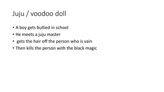 Juju / voodoo doll
• A boy gets bullied in school
• He meets a juju master
• gets the hair off the person who is vain
• Then kills the person with the black magic
 