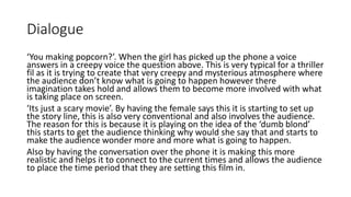 Dialogue
‘You making popcorn?’. When the girl has picked up the phone a voice
answers in a creepy voice the question above. This is very typical for a thriller
fil as it is trying to create that very creepy and mysterious atmosphere where
the audience don’t know what is going to happen however there
imagination takes hold and allows them to become more involved with what
is taking place on screen.
‘Its just a scary movie’. By having the female says this it is starting to set up
the story line, this is also very conventional and also involves the audience.
The reason for this is because it is playing on the idea of the ‘dumb blond’
this starts to get the audience thinking why would she say that and starts to
make the audience wonder more and more what is going to happen.
Also by having the conversation over the phone it is making this more
realistic and helps it to connect to the current times and allows the audience
to place the time period that they are setting this film in.
 