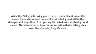 While the Dialogue Is taking place there is not ambient noise, this
makes the audience take notice of what is being said within the
dialogue and stops them from getting distracted from any background
sounds. This also shows of how the conversation that is taking place
over the phone is of significance.
 