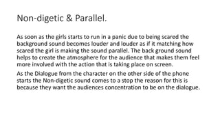 Non-digetic & Parallel.
As soon as the girls starts to run in a panic due to being scared the
background sound becomes louder and louder as if it matching how
scared the girl is making the sound parallel. The back ground sound
helps to create the atmosphere for the audience that makes them feel
more involved with the action that is taking place on screen.
As the Dialogue from the character on the other side of the phone
starts the Non-digetic sound comes to a stop the reason for this is
because they want the audiences concentration to be on the dialogue.
 