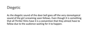 Diegetic
As the diegetic sound of the door bell goes off the very stereotypical
sound of the girl screaming soon follows. Even though It is something
that all Thriller films have it is a convention that they almost have to
follow due to the audience waiting for it to happen.
 