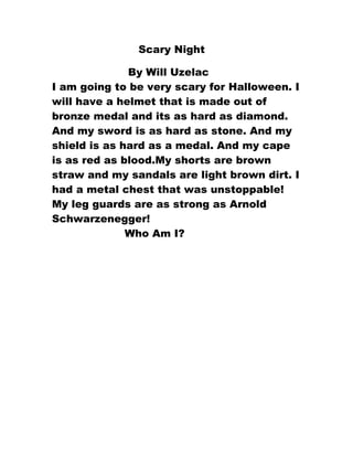 Scary Night

              By Will Uzelac
I am going to be very scary for Halloween. I
will have a helmet that is made out of
bronze medal and its as hard as diamond.
And my sword is as hard as stone. And my
shield is as hard as a medal. And my cape
is as red as blood.My shorts are brown
straw and my sandals are light brown dirt. I
had a metal chest that was unstoppable!
My leg guards are as strong as Arnold
Schwarzenegger!
              Who Am I?
 