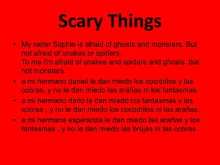 Scary Things
• My sister Sophie is afraid of ghosts and monsters. But
not afraid of snakes or spiders.
To me I'm afraid of snakes and spiders and ghosts, but
not monsters.
• a mi hermano daniel le dan miedo los cocidrilos y las
cobras, y no le dan miedo las arañas ni los fantasmas.
• a mi hermano dario le dan miedo los fantasmas y las
cobras , y no le dan miedo los cocodrilos ni las arañas.
• a mi hermana esperanza le dan miedo las arañas y los
fantasmas , y no le dan miedo las brújas ni las cobras.
 