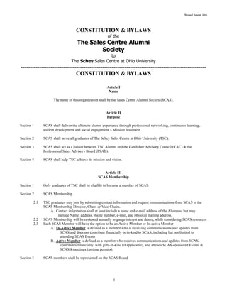 Revised August 2014
1
CONSTITUTION & BYLAWS
of the
The Sales Centre Alumni
Society
to
The Schey Sales Centre at Ohio University
----------------------------------------------------------------------------------------------------
CONSTITUTION & BYLAWS
Article I
Name
The name of this organization shall be the Sales Centre Alumni Society (SCAS).
Article II
Purpose
Section 1 SCAS shall deliver the ultimate alumni experience through professional networking, continuous learning,
student development and social engagement ~ Mission Statement
Section 2 SCAS shall serve all graduates of The Schey Sales Centre at Ohio University (TSC).
Section 3 SCAS shall act as a liaison between TSC Alumni and the Candidate Advisory Council (CAC) & the
Professional Sales Advisory Board (PSAB).
Section 4 SCAS shall help TSC achieve its mission and vision.
Article III
SCAS Membership
Section 1 Only graduates of TSC shall be eligible to become a member of SCAS.
Section 2 SCAS Membership
2.1 TSC graduates may join by submitting contact information and request communications from SCAS to the
SCAS Membership Director, Chair, or Vice-Chairs.
A. Contact information shall at least include a name and e-mail address of the Alumnus, but may
include Name, address, phone number, e-mail, and physical mailing address.
2.2 SCAS Membership will be reviewed annually to gauge interest and desire, while considering SCAS resources
2.3 Each SCAS Member will have the option to be an Active Member or In-active Member
A. In-Active Member is defined as a member who is receiving communications and updates from
SCAS and does not contribute financially or in-kind to SCAS, including but not limited to
attending SCAS Events
B. Active Member is defined as a member who receives communications and updates from SCAS,
contributes financially, with gifts-in-kind (if applicable), and attends SCAS-sponsored Events &
SCASB meetings (as time permits).
Section 3 SCAS members shall be represented on the SCAS Board
 