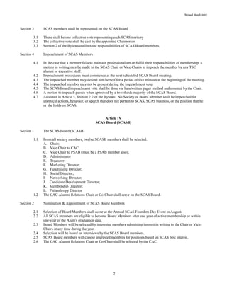 Revised March 2007
2
Section 3 SCAS members shall be represented on the SCAS Board
3.1 There shall be one collective vote representing each SCAS territory
3.2 The collective vote shall be cast by the appointed Chairperson
3.3 Section 2 of the Bylaws outlines the responsibilities of SCAS Board members.
Section 4 Impeachment of SCAS Members
4.1 In the case that a member fails to maintain professionalism or fulfill their responsibilities of membership, a
motion in writing may be made to the SCAS Chair or Vice-Chairs to impeach the member by any TSC
alumni or executive staff.
4.2 Impeachment procedures must commence at the next scheduled SCAS Board meeting.
4.3 The impeached member may defend him/herself for a period of five minutes at the beginning of the meeting.
4.4 The impeached member may not be present during the impeachment vote.
4.5 The SCAS Board impeachment vote shall be done via handwritten paper method and counted by the Chair.
4.6 A motion to impeach passes when approved by a two-thirds majority of the SCAS Board.
4.7 As stated in Article 5, Section 2.2 of the Bylaws: No Society or Board Member shall be impeached for
unethical actions, behavior, or speech that does not pertain to SCAS, SCAS business, or the position that he
or she holds on SCAS.
Article IV
SCAS Board (SCASB)
Section 1 The SCAS Board (SCASB)
1.1 From all society members, twelve SCASB members shall be selected:
A. Chair;
B. Vice Chair to CAC;
C. Vice Chair to PSAB (must be a PSAB member also);
D. Administrator
E. Treasurer
F. Marketing Director;
G. Fundraising Director;
H. Social Director;
I. Networking Director;
J. Candidate Development Director;
K. Membership Director;
L. Philanthropy Director
1.2 The CAC Alumni Relations Chair or Co-Chair shall serve on the SCAS Board.
Section 2 Nomination & Appointment of SCAS Board Members
2.1 Selection of Board Members shall occur at the Annual SCAS Founders Day Event in August.
2.2 All SCAS members are eligible to become Board Members after one year of active membership or within
one-year of the Alum's graduation date.
2.3 Board Members will be selected by interested members submitting interest in writing to the Chair or Vice-
Chairs at any time during the year.
2.4 Selection will be based on interviews by the SCAS Board members.
2.5 SCAS Board members will choose interested members for positions based on SCAS best interest.
2.6 The CAC Alumni Relations Chair or Co-Chair shall be selected by the CAC.
 