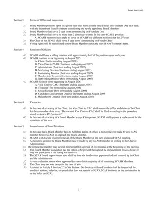 Revised March 2007
3
Section 3 Terms of Office and Succession
3.1 Board Member positions open in a given year shall fully assume office/duties on Founders Day each year,
with the incumbent Board Members transitioning the newly appointed Board Members
3.2 Board Members shall serve 2 year terms commencing on Founders Day
3.3 Board Members shall serve no more than 2 consecutive terms in the same SCASB position
A. SCASB members may apply to serve on SCASB in a different position after the 2nd
year
3.4 The Chair of the SCASB shall serve 3 year terms commencing on Founders Day
3.5 Voting rights will be transitioned to new Board Members upon the start of New Member's term.
Section 4 Rotation of Officers
4.1 SCASB shall have a rolling rotation with approximately half of the positions open each year
4.2 SCASB position terms beginning in August 2005:
A. Chair (first term ending August 2008)
B. Vice-Chair to PSAB (first term ending August 2007)
C. Administrator (first term ending August 2007)
D. Marketing Director (first term ending August 2007)
E. Fundraising Director (first term ending August 2007)
F. Membership Director (first term ending August 2007)
G. Networking Director (first term ending August 2007)
4.3 SCASB position terms beginning in August 2006:
A. Vice-Chair to CAC (first term ending August 2008)
B. Treasurer (first term ending August 2008)
C. Social Director (first term ending August 2008)
D. Candidate Development Director (first term ending August 2008)
E. Philanthropy Director (first term ending August 2008)
Section 4 Vacancies
4.1 In the case of a vacancy of the Chair, the Vice Chair to CAC shall assume the office and duties of the Chair
for the remainder of the term. The vacated Vice Chair to CAC shall be filled according to the procedure
stated in Article IV, Section 4.2
4.2 In the case of a vacancy of a Board Member except Chairperson, SCASB shall appoint a replacement for the
remainder of the term.
Section 5 Impeachment of Board Members
5.1 In the case that a Board Member fails to fulfill the duties of office, a motion may be made by any SCAS
member before SCASB to impeach the Board Member.
5.2 SCASB will discuss possible removal of the Board Member at the next scheduled SCAS meeting.
5.3 A motion to dismiss the Board Member may be made by any SCASB member in writing to the Chair or
Administrator.
5.4 The impeached member may defend him/herself for a period of five minutes at the beginning of the meeting.
5.5 The Board Member in question has the option to be present throughout the impeachment process however
may not participate in the voting for dismissal.
5.6 The SCAS Board impeachment vote shall be done via handwritten paper method and counted by the Chair
and the Administrator.
5.7 A vote to dismiss passes when approved by a two-thirds majority of all remaining SCASB Members.
5.8 The Chair may not vote except in the case of a tie.
5.9 As stated in Article 5, Section 2.2 of the Bylaws: No Society or Board Member shall be impeached for
unethical actions, behavior, or speech that does not pertain to SCAS, SCAS business, or the position that he
or she holds on SCAS.
 