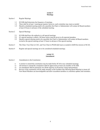 Revised March 2007
4
Article V
Meetings
Section 1 Regular Meetings
1.1 SCASB shall determine the frequency of meetings.
1.2 There shall be at least 1 meeting per quarter; however, each committee may meet as needed
1.3 Should a scheduled meeting need to be cancelled, the Chair or Administrator will contact all Board members
at least 24 hours in advance of the scheduled meeting.
Section 2 Special Meetings
2.1 SCASB shall have the authority to call special meetings.
2.2 If a special meeting is called, a 48 hours notice must be given to all expected attendees.
2.3 Should a special meeting need to be cancelled, the Chair or Administrator will contact all Board members
invited to the special meeting at least 12 hours in advance of the special meeting.
Section 3 The Chair, Vice Chair to CAC, and Vice Chair to PSAB shall meet as needed to fulfill the mission of SCAS.
Section 4 Regular and special meetings are to be considered scheduled meetings.
Article VI
Amendment
Section 1 Amendments to the Constitution
1.1 A motion to amend this constitution may be made before SCAS at any scheduled meetings.
1.2 All motions to amend the constitution shall be approved by at least one member of SCASB.
1.3 An amendment shall be passed by two thirds majority of all present voting representation.
1.4 Review of the constitution will be made annually at the Founders Day Morning Board Meeting to ensure all
New Board Members are knowledgeable and allow incumbent members to contribute updates and reminders.
 