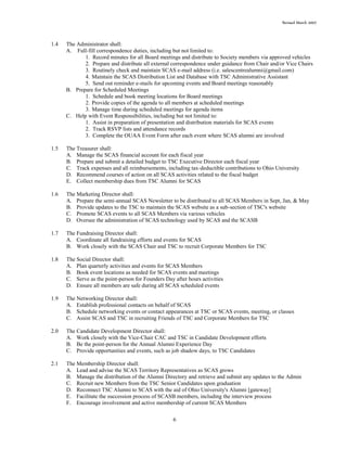Revised March 2007
6
1.4 The Administrator shall:
A. Full-fill correspondence duties, including but not limited to:
1. Record minutes for all Board meetings and distribute to Society members via approved vehicles
2. Prepare and distribute all external correspondence under guidance from Chair and/or Vice Chairs
3. Routinely check and maintain SCAS e-mail address (i.e. salescentrealumni@gmail.com)
4. Maintain the SCAS Distribution List and Database with TSC Administrative Assistant
5. Send out reminder e-mails for upcoming events and Board meetings reasonably
B. Prepare for Scheduled Meetings
1. Schedule and book meeting locations for Board meetings
2. Provide copies of the agenda to all members at scheduled meetings
3. Manage time during scheduled meetings for agenda items
C. Help with Event Responsibilities, including but not limited to:
1. Assist in preparation of presentation and distribution materials for SCAS events
2. Track RSVP lists and attendance records
3. Complete the OUAA Event Form after each event where SCAS alumni are involved
1.5 The Treasurer shall:
A. Manage the SCAS financial account for each fiscal year
B. Prepare and submit a detailed budget to TSC Executive Director each fiscal year
C. Track expenses and all reimbursements, including tax-deductible contributions to Ohio University
D. Recommend courses of action on all SCAS activities related to the fiscal budget
E. Collect membership dues from TSC Alumni for SCAS
1.6 The Marketing Director shall:
A. Prepare the semi-annual SCAS Newsletter to be distributed to all SCAS Members in Sept, Jan, & May
B. Provide updates to the TSC to maintain the SCAS website as a sub-section of TSC's website
C. Promote SCAS events to all SCAS Members via various vehicles
D. Oversee the administration of SCAS technology used by SCAS and the SCASB
1.7 The Fundraising Director shall:
A. Coordinate all fundraising efforts and events for SCAS
B. Work closely with the SCAS Chair and TSC to recruit Corporate Members for TSC
1.8 The Social Director shall:
A. Plan quarterly activities and events for SCAS Members
B. Book event locations as needed for SCAS events and meetings
C. Serve as the point-person for Founders Day after hours activities
D. Ensure all members are safe during all SCAS scheduled events
1.9 The Networking Director shall:
A. Establish professional contacts on behalf of SCAS
B. Schedule networking events or contact appearances at TSC or SCAS events, meeting, or classes
C. Assist SCAS and TSC in recruiting Friends of TSC and Corporate Members for TSC
2.0 The Candidate Development Director shall:
A. Work closely with the Vice-Chair CAC and TSC in Candidate Development efforts
B. Be the point-person for the Annual Alumni Experience Day
C. Provide opportunities and events, such as job shadow days, to TSC Candidates
2.1 The Membership Director shall:
A. Lead and advise the SCAS Territory Representatives as SCAS grows
B. Manage the distribution of the Alumni Directory and retrieve and submit any updates to the Admin
C. Recruit new Members from the TSC Senior Candidates upon graduation
D. Reconnect TSC Alumni to SCAS with the aid of Ohio University's Alumni [gateway]
E. Facilitate the succession process of SCASB members, including the interview process
F. Encourage involvement and active membership of current SCAS Members
 