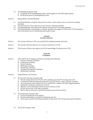 Revised March 2007
7
2.2 The Philanthropy Director shall:
A. Coordinate all SCAS philanthropy efforts with the approval of SCASB simple majority
B. Be the point-person for all philanthropy events
Section 2 Responsibilities of Board Members
2.1 Each Board Member, except the Chair and Vice Chairs, will be asked to serve on at least one standing
committee.
2.2 The Chair and Vice Chairs shall serve as the Executive Steering Committee.
2.3 Each Board Member must represent the interests and concerns of Association Members.
2.4 Each Board Member is encouraged to contribute annually to the support of SCAS and or TSC financially at
least at the Bronze Level of membership and by gifts-in-kind.
Article II
Executive Director
Section 1 The Executive Director of TSC may attend SCAS scheduled meetings and events.
Section 2 The Executive Director shall serve as a resource and advisor to SCAS.
Section 3 The Executive Director must approve the SCAS annual budget for funds given by TSC
Article III
Committees
Section 1 There shall be seven standing committees consisting of the following:
A. Executive Steering Committee;
B. Fundraising Committee;
C. Social Committee;
D. Marketing Committee;
E. Networking Committee;
F. Candidate Development Committee;
G. Membership Committee.
Section 2 Responsibilities of Committees
2.1 The Executive Steering Committee shall:
A. Provide strategic direction for SCAS, while attending requested TSC meetings and events
B. Continuously refine the organization plan and review the mission, vision, and goals as needed
C. Act as the primary liaison between the CAC and PSAB to complete TSC three-legged foundation
D. Uphold the Constitution and By-laws of SCAS
E. Maintain a close relationship with the Executive Director of TSC
F. Oversee the activities of the other committees
G. Meet as often as necessary to facilitate the business and activities of SCAS
2.2 The Fundraising Committee shall:
A. Oversee all fundraising event logistics
B. Develop relationships, as needed, for fundraising activities
C. Work closely with the Networking Committee to help recruit TSC Friends and Corporate Members
2.3 The Social Committee shall:
 