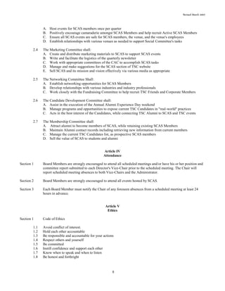 Revised March 2007
8
A. Host events for SCAS members once per quarter
B. Positively encourage camaraderie amongst SCAS Members and help recruit Active SCAS Members
C. Ensure all SCAS events are safe for SCAS members, the venue, and the venue's employees
D. Establish relationships with various venues as needed to support Social Committee's tasks
2.4 The Marketing Committee shall:
A. Create and distribute marketing materials to SCAS to support SCAS events
B. Write and facilitate the logistics of the quarterly newsletter
C. Work with appropriate committees of the CAC to accomplish SCAS tasks
D. Manage and make suggestions for the SCAS section of TSC website
E. Sell SCAS and its mission and vision effectively via various media as appropriate
2.5 The Networking Committee Shall:
A. Establish networking opportunities for SCAS Members
B. Develop relationships with various industries and industry professionals
C. Work closely with the Fundraising Committee to help recruit TSC Friends and Corporate Members
2.6 The Candidate Development Committee shall:
A. Assist in the execution of the Annual Alumni Experience Day weekend
B. Manage programs and opportunities to expose current TSC Candidates in "real-world" practices
C. Acts in the best interest of the Candidates, while connecting TSC Alumni to SCAS and TSC events
2.7 The Membership Committee shall:
A. Attract alumni to become members of SCAS, while retaining existing SCAS Members
B. Maintain Alumni contact records including retrieving new information from current members
C. Manage the current TSC Candidates list, as prospective SCAS members
D. Sell the value of SCAS to students and alumni
Article IV
Attendance
Section 1 Board Members are strongly encouraged to attend all scheduled meetings and/or have his or her position and
committee report submitted to each Director's Vice-Chair prior to the scheduled meeting. The Chair will
report scheduled meeting absences to both Vice-Chairs and the Administrator.
Section 2 Board Members are strongly encouraged to attend all events hosted by SCAS.
Section 3 Each Board Member must notify the Chair of any foreseen absences from a scheduled meeting at least 24
hours in advance.
Article V
Ethics
Section 1 Code of Ethics
1.1 Avoid conflict of interest.
1.2 Hold each other accountable
1.3 Be responsible and accountable for your actions
1.4 Respect others and yourself
1.5 Be committed
1.6 Instill confidence and support each other
1.7 Know when to speak and when to listen
1.8 Be honest and forthright
 