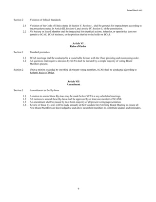 Revised March 2007
9
Section 2 Violation of Ethical Standards
2.1 Violation of the Code of Ethics stated in Section V, Section 1, shall be grounds for impeachment according to
the procedures stated in Article III, Section 4, and Article IV, Section 5, of the constitution.
2.2 No Society or Board Member shall be impeached for unethical actions, behavior, or speech that does not
pertain to SCAS, SCAS business, or the position that he or she holds on SCAS.
Article VI
Rules of Order
Section 1 Standard procedure
1.1 SCAS meetings shall be conducted in a round table format, with the Chair presiding and maintaining order.
1.2 All questions that require a decision by SCAS shall be decided by a simple majority of voting Board
Members present.
Section 2 Upon a motion seconded by one third of present voting members, SCAS shall be conducted according to
Robert's Rules of Order.
Article VII
Amendment
Section 1 Amendments to the By-laws
1.1 A motion to amend these By-laws may be made before SCAS at any scheduled meetings.
1.2 All motions to amend these By-laws shall be approved by at least one member of SCASB.
1.3 An amendment shall be passed by two thirds majority of all present voting representation.
1.4 Review of these By-laws will be made annually at the Founders Day Morning Board Meeting to ensure all
New Board Members are knowledgeable and allow incumbent members to contribute updates and reminders.
 