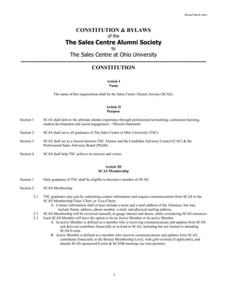 Revised March 2007
1
CONSTITUTION & BYLAWS
of the
The Sales Centre Alumni Society
to
The Sales Centre at Ohio University
----------------------------------------------------------------------------------------------------
CONSTITUTION
Article I
Name
The name of this organization shall be the Sales Centre Alumni Society (SCAS).
Article II
Purpose
Section 1 SCAS shall deliver the ultimate alumni experience through professional networking, continuous learning,
student development and social engagement ~ Mission Statement
Section 2 SCAS shall serve all graduates of The Sales Centre at Ohio University (TSC).
Section 3 SCAS shall act as a liaison between TSC Alumni and the Candidate Advisory Council (CAC) & the
Professional Sales Advisory Board (PSAB).
Section 4 SCAS shall help TSC achieve its mission and vision.
Article III
SCAS Membership
Section 1 Only graduates of TSC shall be eligible to become a member of SCAS.
Section 2 SCAS Membership
2.1 TSC graduates may join by submitting contact information and request communications from SCAS to the
SCAS Membership Chair, Chair, or Vice-Chairs.
A. Contact information shall at least include a name and e-mail address of the Alumnus, but may
include Name, address, phone number, e-mail, and physical mailing address.
2.2 SCAS Membership will be reviewed annually to gauge interest and desire, while considering SCAS resources
2.3 Each SCAS Member will have the option to be an Active Member or In-active Member
A. In-active Member is defined as a member who is receiving communications and updates from SCAS
and does not contribute financially or in-kind to SCAS, including but not limited to attending
SCAS Events
B. Active Member is defined as a member who receives communications and updates from SCAS,
contributes financially at the Bronze Membership Level, with gifts-in-kind (if applicable), and
attends SCAS-sponsored Events & SCASB meetings (as time permits).
 