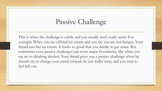 Passive Challenge
This is when the challenge is subtle and you usually don’t really resist. For
example: When you are offered ice cream and you say you are not hungry. Your
friend eats her ice cream. It looks so good that you decide to get some. But
sometimes even passive challenges can cross major boundaries, like when you
say no to drinking alcohol. Your friend gives you a passive challenge when he
doesn’t try to change your mind; instead, he just walks away, and you start to
feel left out.
 