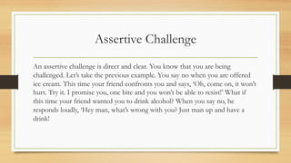 Assertive Challenge
An assertive challenge is direct and clear. You know that you are being
challenged. Let’s take the previous example. You say no when you are offered
ice cream. This time your friend confronts you and says, ‘Oh, come on, it won’t
hurt. Try it. I promise you, one bite and you won’t be able to resist!’ What if
this time your friend wanted you to drink alcohol? When you say no, he
responds loudly, ‘Hey man, what’s wrong with you? Just man up and have a
drink!
 