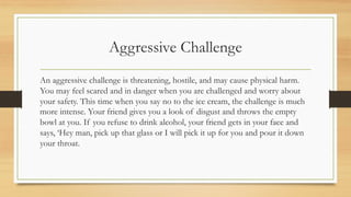 Aggressive Challenge
An aggressive challenge is threatening, hostile, and may cause physical harm.
You may feel scared and in danger when you are challenged and worry about
your safety. This time when you say no to the ice cream, the challenge is much
more intense. Your friend gives you a look of disgust and throws the empty
bowl at you. If you refuse to drink alcohol, your friend gets in your face and
says, ‘Hey man, pick up that glass or I will pick it up for you and pour it down
your throat.
 