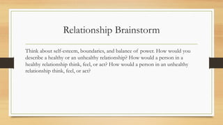 Think about self-esteem, boundaries, and balance of power. How would you
describe a healthy or an unhealthy relationship? How would a person in a
healthy relationship think, feel, or act? How would a person in an unhealthy
relationship think, feel, or act?
Relationship Brainstorm
 
