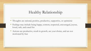 Healthy Relationship
• Thoughts are rational, positive, productive, supportive, or optimistic
• Feelings may include being happy, content, respected, encouraged, joyous,
loved, safe, and cared for
• Actions are productive, result in growth, are your choice, and are not
motivated by fear
 