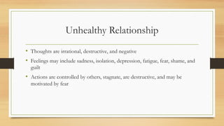 Unhealthy Relationship
• Thoughts are irrational, destructive, and negative
• Feelings may include sadness, isolation, depression, fatigue, fear, shame, and
guilt
• Actions are controlled by others, stagnate, are destructive, and may be
motivated by fear
 