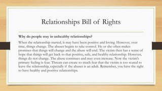 Relationships Bill of Rights
Why do people stay in unhealthy relationships?
When the relationship started, it may have been positive and loving. However, over
time, things change. The abuser begins to take control. He or she often makes
promises that things will change and the abuse will end. The victim then has a sense of
hope that things will get back to that positive, safe, and healthy relationship. However,
things do not change. The abuse continues and may even increase. Now the victim’s
primary feeling is fear. Threats can create so much fear that the victim is too scared to
leave the relationship, especially if the abuser is an adult. Remember, you have the right
to have healthy and positive relationships.
 