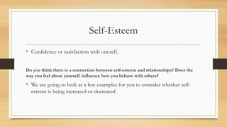 Self-Esteem
• Confidence or satisfaction with oneself.
Do you think there is a connection between self-esteem and relationships? Does the
way you feel about yourself influence how you behave with others?
• We are going to look at a few examples for you to consider whether self-
esteem is being increased or decreased.
 