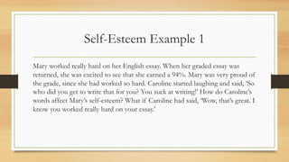 Self-Esteem Example 1
Mary worked really hard on her English essay. When her graded essay was
returned, she was excited to see that she earned a 94%. Mary was very proud of
the grade, since she had worked so hard. Caroline started laughing and said, ‘So
who did you get to write that for you? You suck at writing!’ How do Caroline’s
words affect Mary’s self-esteem? What if Caroline had said, ‘Wow, that’s great. I
know you worked really hard on your essay.’
 