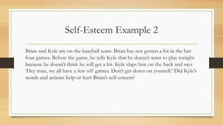 Self-Esteem Example 2
Brian and Kyle are on the baseball team. Brian has not gotten a hit in the last
four games. Before the game, he tells Kyle that he doesn’t want to play tonight
because he doesn’t think he will get a hit. Kyle slaps him on the back and says
‘Hey man, we all have a few off games. Don’t get down on yourself.’ Did Kyle’s
words and actions help or hurt Brian’s self-esteem?
 