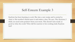 Self-Esteem Example 3
Kaylynn has been learning to cook. She tries a new recipe and is excited to
share it. Her mother’s friend tastes it and makes a face. He says, ‘Hey Kaylynn, I
think you need some pointers from your mom. This doesn’t taste nearly as
good as what she cooks!’ How did his reaction to her cooking make Kaylynn
feel?
 