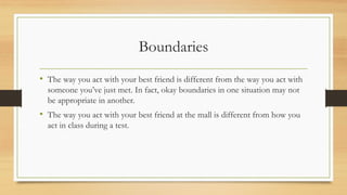 Boundaries
• The way you act with your best friend is different from the way you act with
someone you’ve just met. In fact, okay boundaries in one situation may not
be appropriate in another.
• The way you act with your best friend at the mall is different from how you
act in class during a test.
 