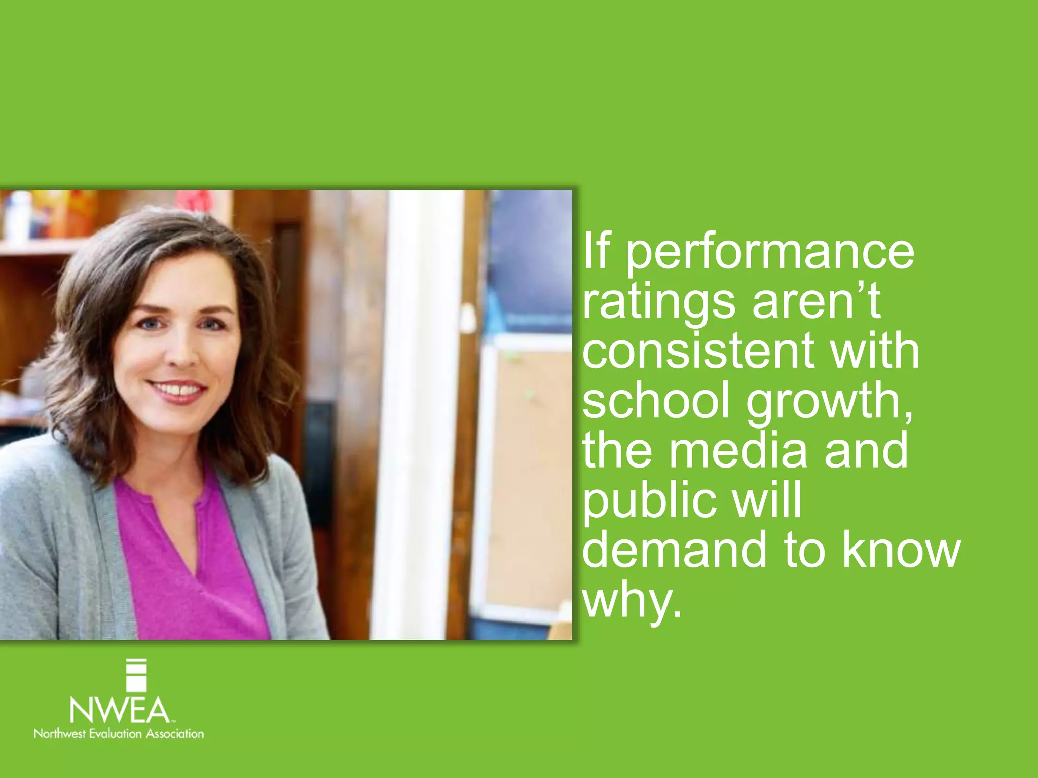 If performance 
ratings aren’t 
consistent with 
school growth, 
the media and 
public will 
demand to know 
why. 
 