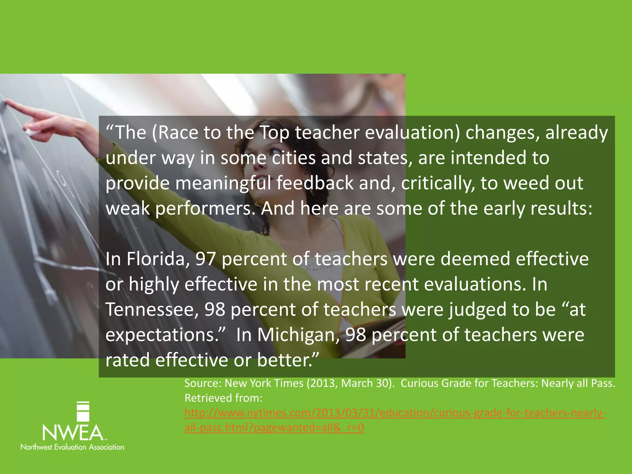 “The (Race to the Top teacher evaluation) changes, already 
under way in some cities and states, are intended to 
provide meaningful feedback and, critically, to weed out 
weak performers. And here are some of the early results: 
In Florida, 97 percent of teachers were deemed effective 
or highly effective in the most recent evaluations. In 
Tennessee, 98 percent of teachers were judged to be “at 
expectations.” In Michigan, 98 percent of teachers were 
rated effective or better.” 
Source: New York Times (2013, March 30). Curious Grade for Teachers: Nearly all Pass. 
Retrieved from: 
http://www.nytimes.com/2013/03/31/education/curious-grade-for-teachers-nearly-all- 
pass.html?pagewanted=all&_r=0 
 