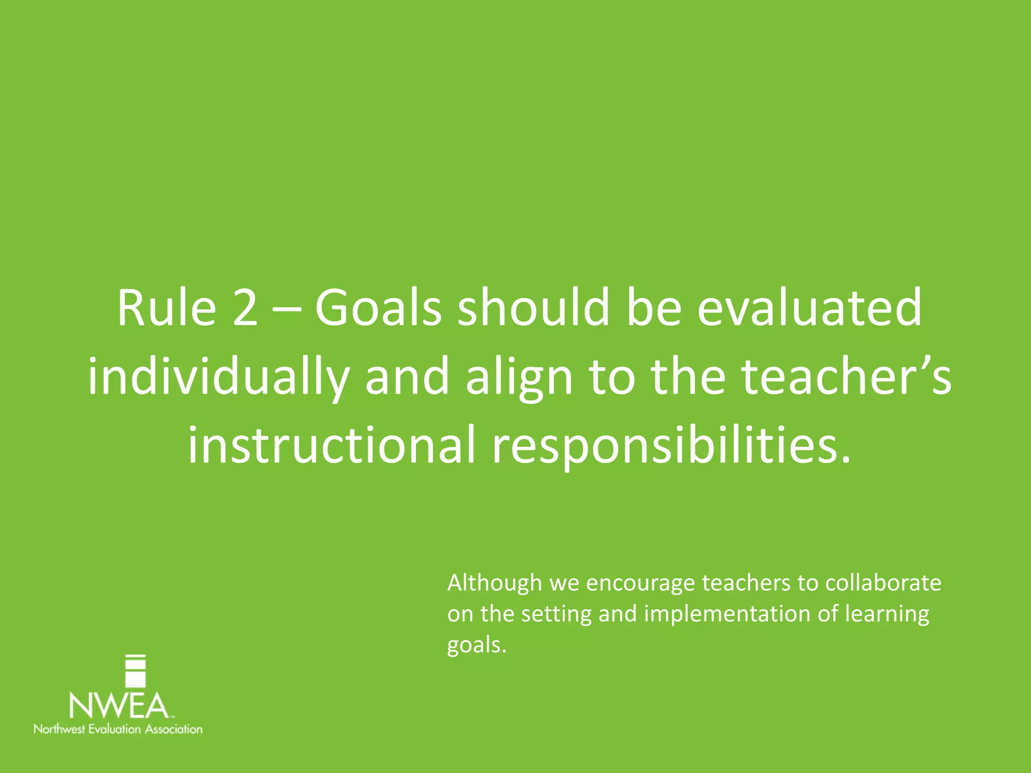 Rule 2 – Goals should be evaluated 
individually and align to the teacher’s 
instructional responsibilities. 
Although we encourage teachers to collaborate 
on the setting and implementation of learning 
goals. 
 