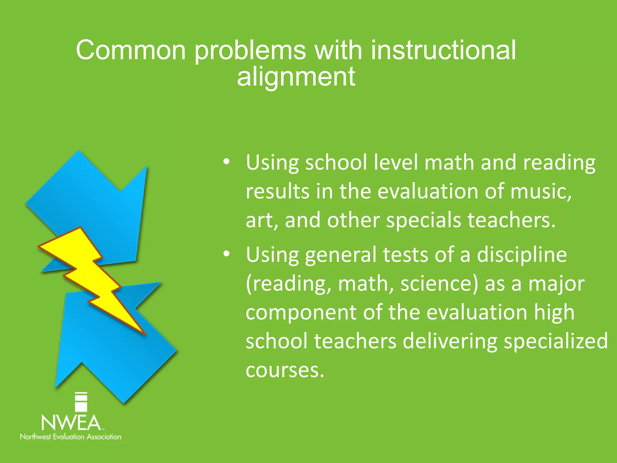 Common problems with instructional 
alignment 
• Using school level math and reading 
results in the evaluation of music, 
art, and other specials teachers. 
• Using general tests of a discipline 
(reading, math, science) as a major 
component of the evaluation high 
school teachers delivering specialized 
courses. 
 