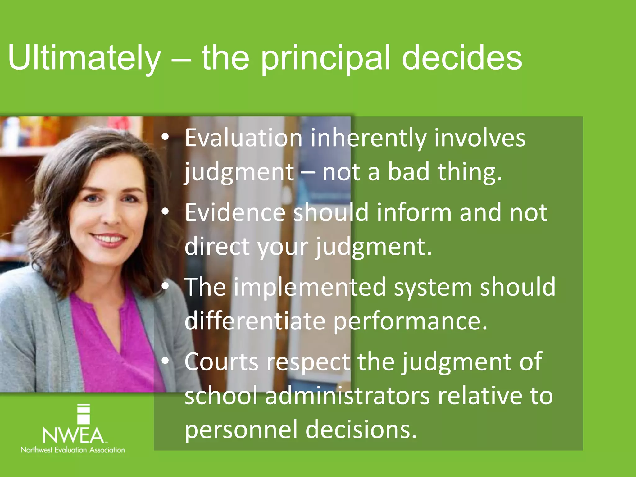 Ultimately – the principal decides 
• Evaluation inherently involves 
judgment – not a bad thing. 
• Evidence should inform and not 
direct your judgment. 
• The implemented system should 
differentiate performance. 
• Courts respect the judgment of 
school administrators relative to 
personnel decisions. 
 