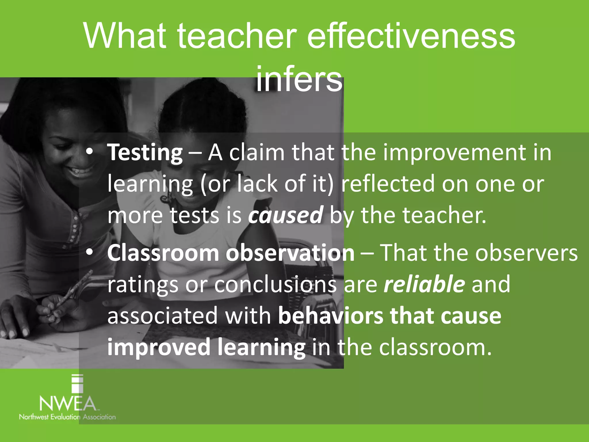 What teacher effectiveness 
infers 
• Testing – A claim that the improvement in 
learning (or lack of it) reflected on one or 
more tests is caused by the teacher. 
• Classroom observation – That the observers 
ratings or conclusions are reliable and 
associated with behaviors that cause 
improved learning in the classroom. 
 