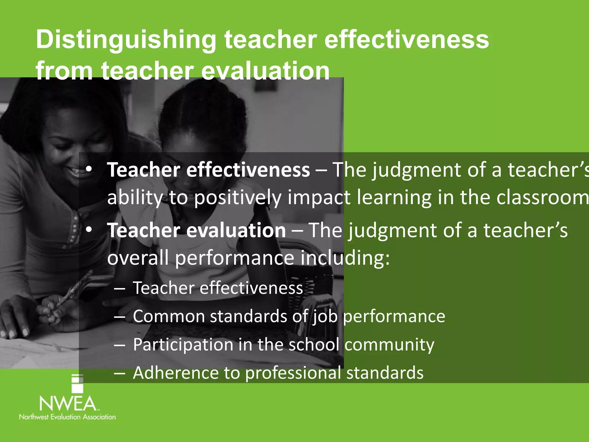 Distinguishing teacher effectiveness 
from teacher evaluation 
• Teacher effectiveness – The judgment of a teacher’s 
ability to positively impact learning in the classroom. 
• Teacher evaluation – The judgment of a teacher’s 
overall performance including: 
– Teacher effectiveness 
– Common standards of job performance 
– Participation in the school community 
– Adherence to professional standards 
 