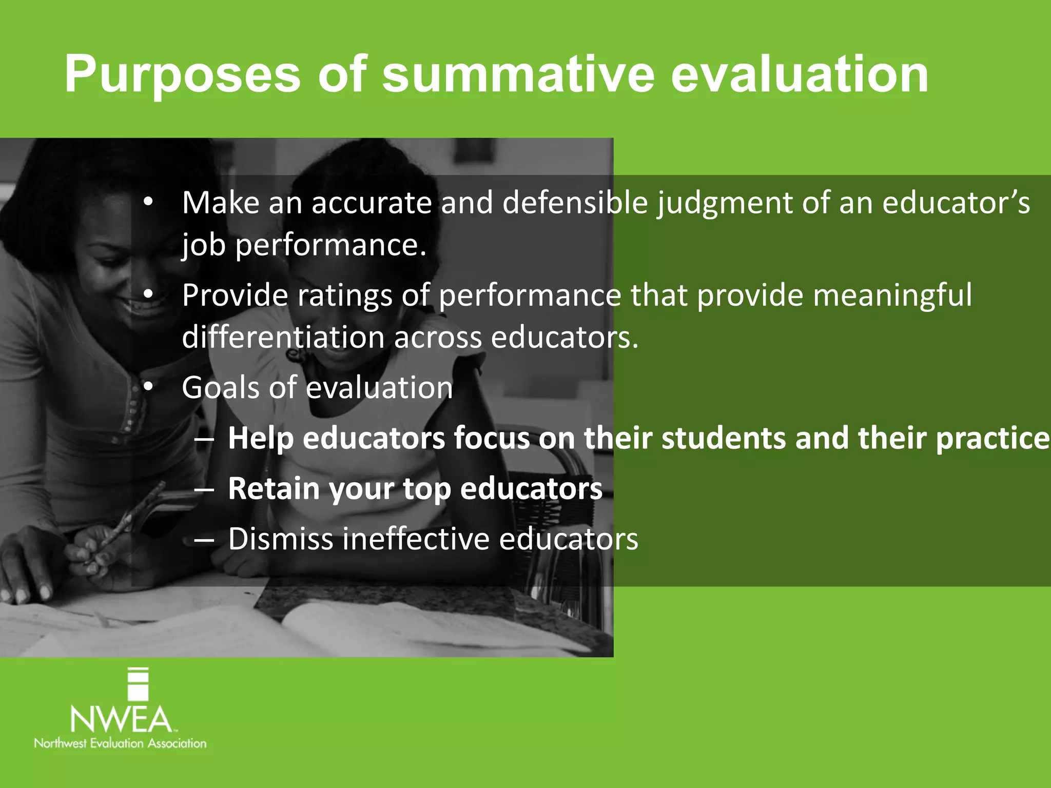 Purposes of summative evaluation 
• Make an accurate and defensible judgment of an educator’s 
job performance. 
• Provide ratings of performance that provide meaningful 
differentiation across educators. 
• Goals of evaluation 
– Help educators focus on their students and their practice 
– Retain your top educators 
– Dismiss ineffective educators 
 