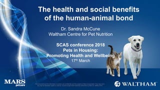 This document and the information it contains are confidential and the property of Mars Incorporated. They may not in
any way be disclosed, copied or used by anyone except when expressly authorised by Mars Inc. ©Mars 2016
The health and social benefits
of the human-animal bond
Dr. Sandra McCune
Waltham Centre for Pet Nutrition
SCAS conference 2018
Pets in Housing:
Promoting Health and Wellbeing
17th March
 