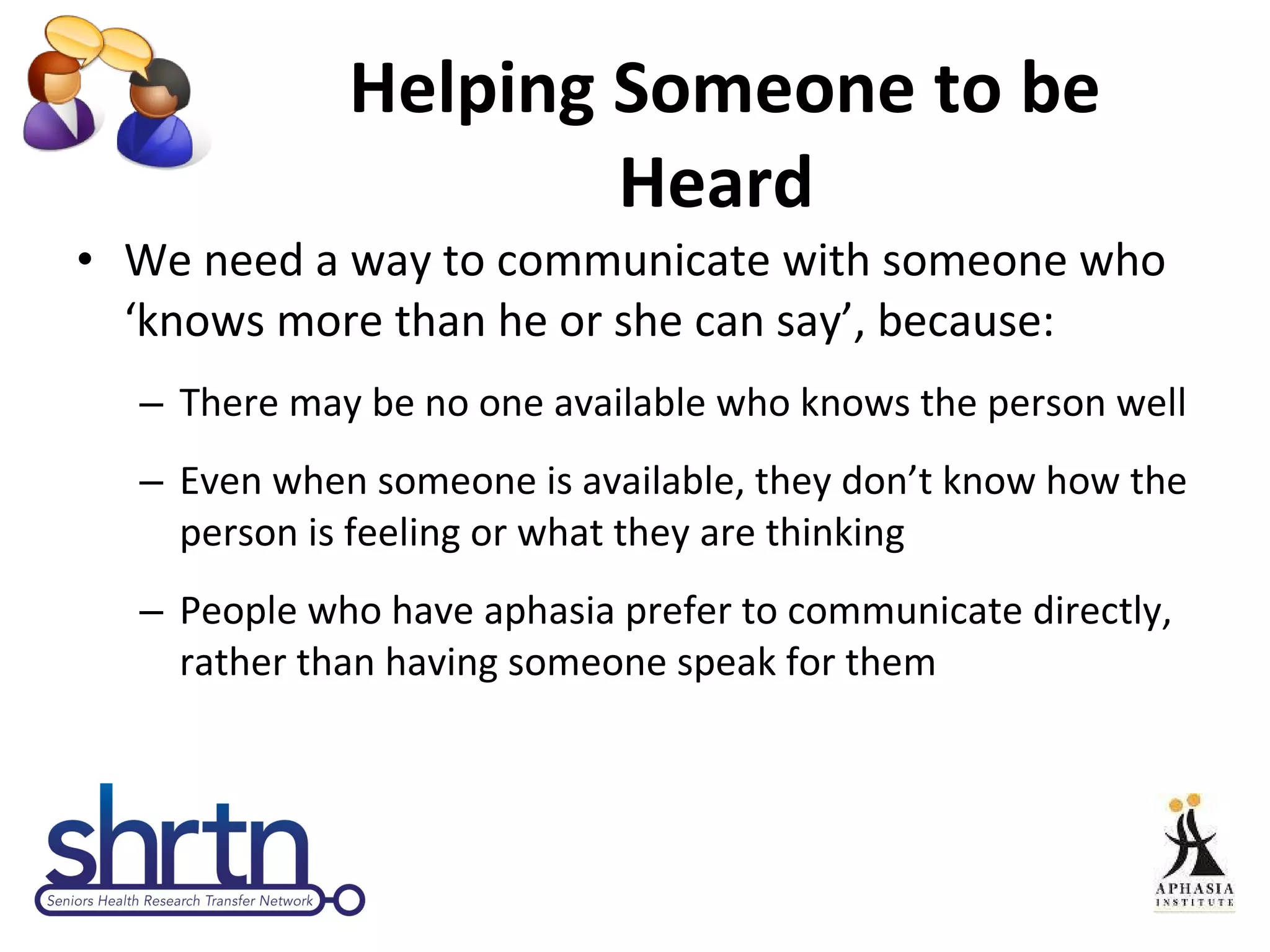 Helping Someone to be Heard  We need a way to communicate with someone who ‘knows more than he or she can say’, because: There may be no one available who knows the person well Even when someone is available, they don’t know how the person is feeling or what they are thinking People who have aphasia prefer to communicate directly, rather than having someone speak for them 